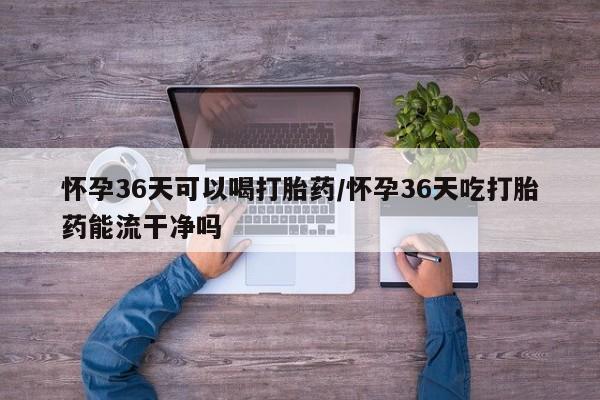 打胎药私人店微信怀孕36天可以喝打胎药/怀孕36天吃打胎药能流干净吗
