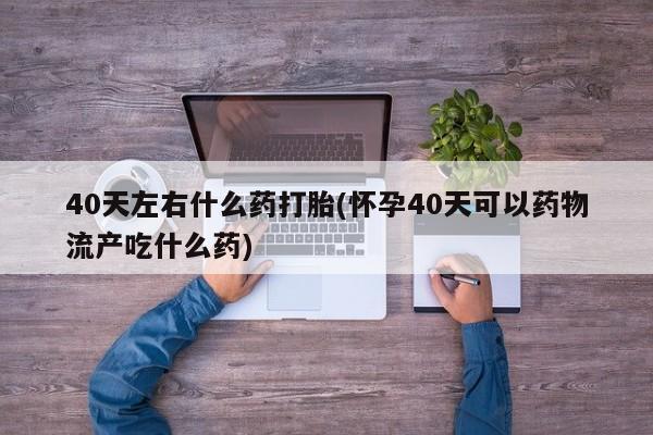 打胎药私人店微信40天左右什么药打胎(怀孕40天可以药物流产吃什么药)