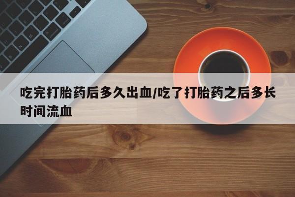 打胎药私人店微信吃完打胎药后多久出血/吃了打胎药之后多长时间流血