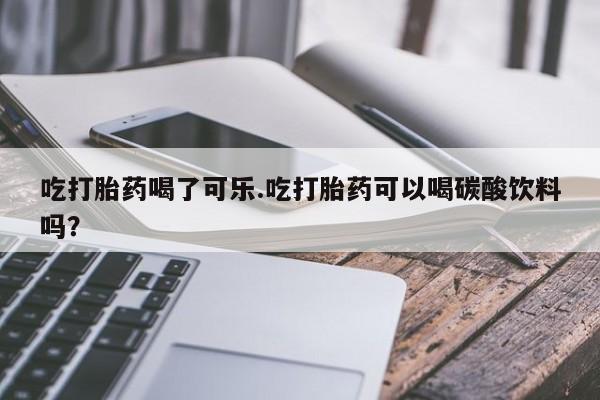 打胎药私人店微信吃打胎药喝了可乐.吃打胎药可以喝碳酸饮料吗?