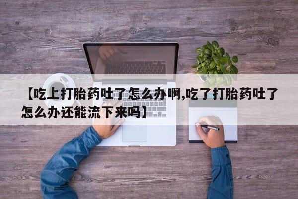 打胎药私人店微信【吃上打胎药吐了怎么办啊,吃了打胎药吐了怎么办还能流下来吗】