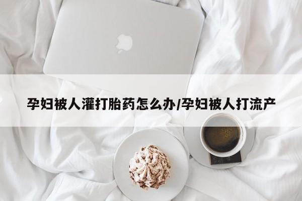 打胎药私人店微信孕妇被人灌打胎药怎么办/孕妇被人打流产