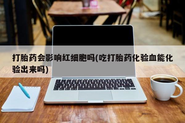 打胎药私人店微信打胎药会影响红细胞吗(吃打胎药化验血能化验出来吗)