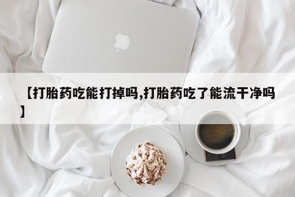 打胎药私人店微信【打胎药吃能打掉吗,打胎药吃了能流干净吗】