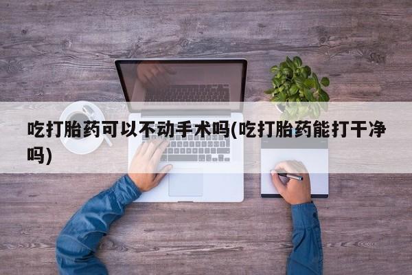 打胎药私人店微信吃打胎药可以不动手术吗(吃打胎药能打干净吗)