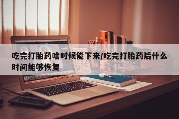 打胎药私人店微信吃完打胎药啥时候能下来/吃完打胎药后什么时间能够恢复