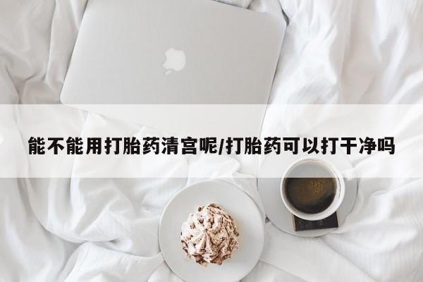 打胎药私人店微信能不能用打胎药清宫呢/打胎药可以打干净吗