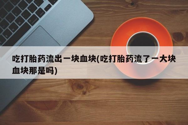 打胎药私人店微信吃打胎药流出一块血块(吃打胎药流了一大块血块那是吗)