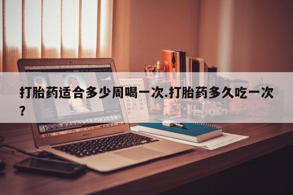 打胎药私人店微信打胎药适合多少周喝一次.打胎药多久吃一次?