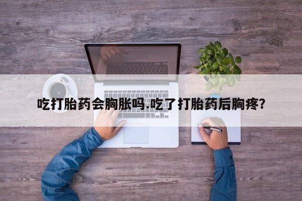打胎药私人店微信吃打胎药会胸胀吗.吃了打胎药后胸疼？