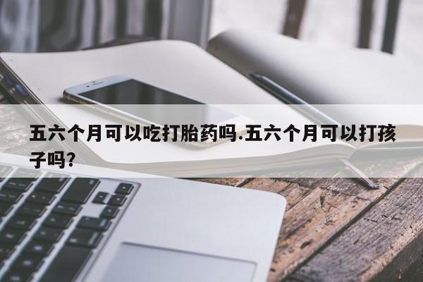 打胎药私人店微信五六个月可以吃打胎药吗.五六个月可以打孩子吗?