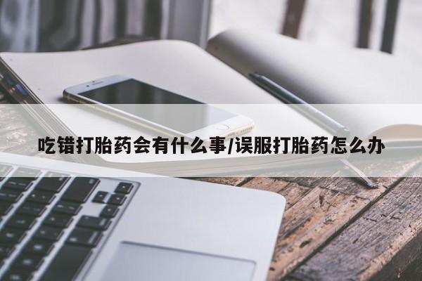 打胎药私人店微信吃错打胎药会有什么事/误服打胎药怎么办
