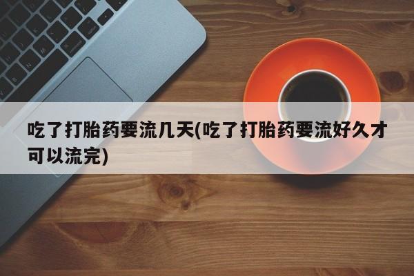 打胎药私人店微信吃了打胎药要流几天(吃了打胎药要流好久才可以流完)