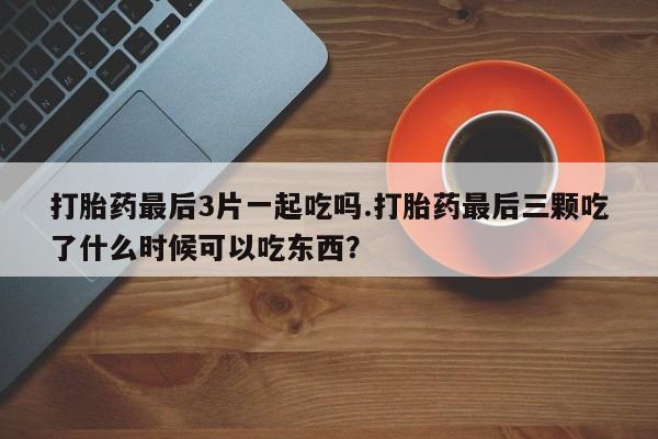 打胎药私人店微信打胎药最后3片一起吃吗.打胎药最后三颗吃了什么时候可以吃东西?