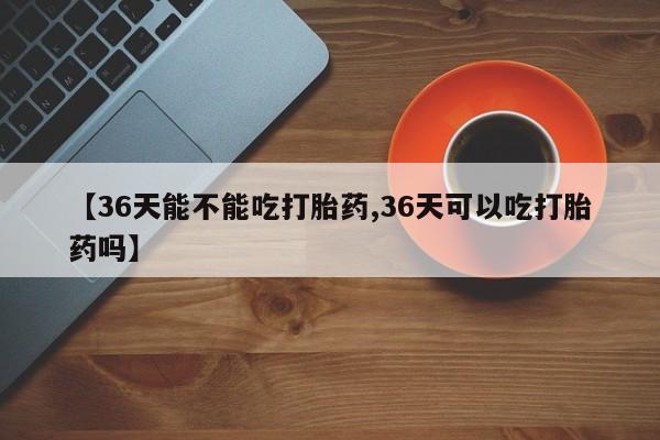 打胎药私人店微信【36天能不能吃打胎药,36天可以吃打胎药吗】