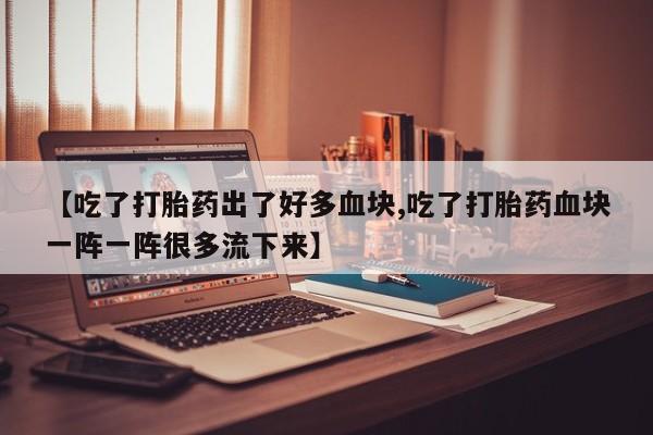 打胎药私人店微信【吃了打胎药出了好多血块,吃了打胎药血块一阵一阵很多流下来】