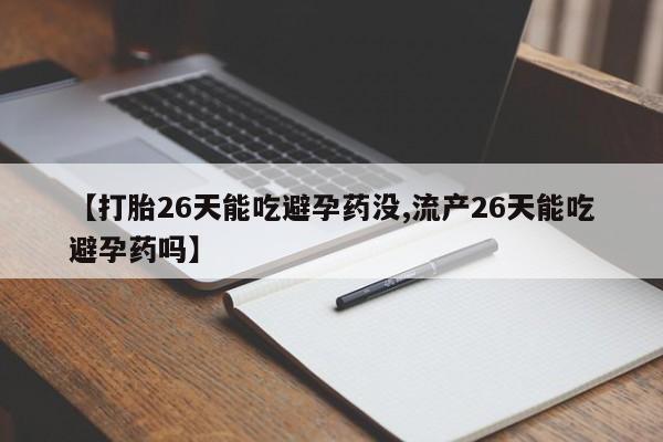 打胎药私人店微信【打胎26天能吃避孕药没,流产26天能吃避孕药吗】