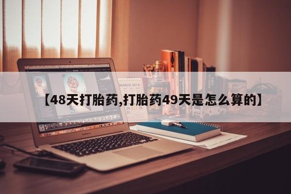 打胎药私人店微信【48天打胎药,打胎药49天是怎么算的】