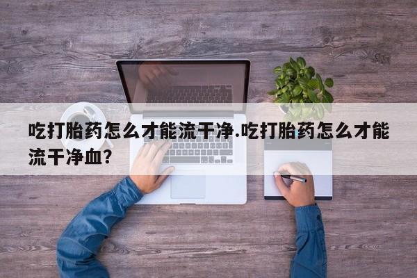 打胎药私人店微信吃打胎药怎么才能流干净.吃打胎药怎么才能流干净血？