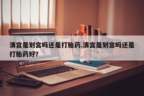 打胎药私人店微信清宫是划宫吗还是打胎药.清宫是划宫吗还是打胎药好？