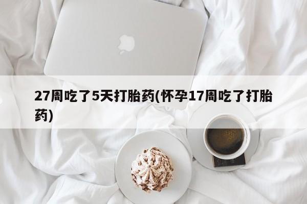 打胎药私人店微信27周吃了5天打胎药(怀孕17周吃了打胎药)