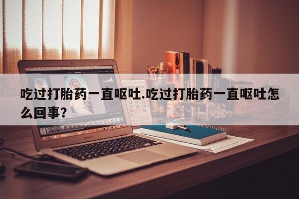 打胎药私人店微信吃过打胎药一直呕吐.吃过打胎药一直呕吐怎么回事？