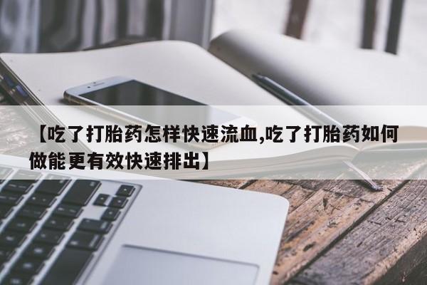 打胎药私人店微信【吃了打胎药怎样快速流血,吃了打胎药如何做能更有效快速排出】