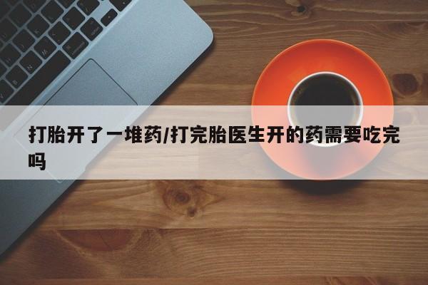 打胎药私人店微信打胎开了一堆药/打完胎医生开的药需要吃完吗
