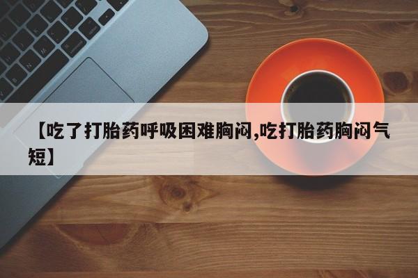 打胎药私人店微信【吃了打胎药呼吸困难胸闷,吃打胎药胸闷气短】