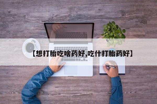 打胎药私人店微信【想打胎吃啥药好,吃什打胎药好】