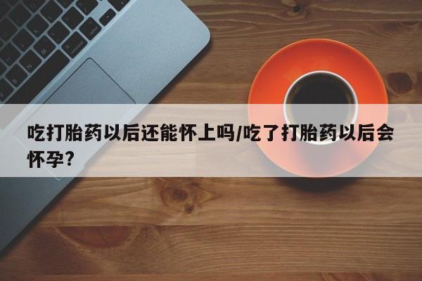 打胎药私人店微信吃打胎药以后还能怀上吗/吃了打胎药以后会怀孕?