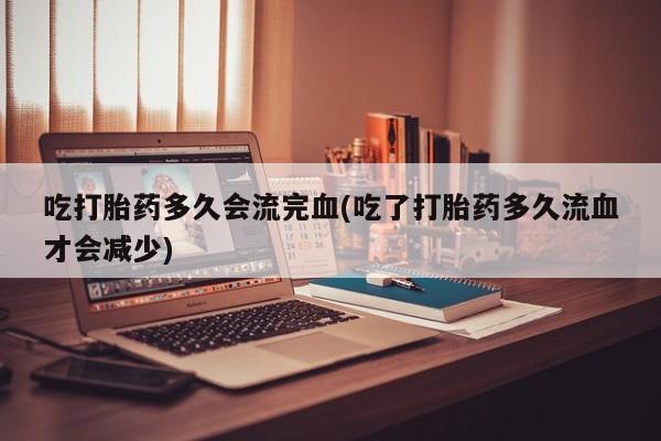 打胎药私人店微信吃打胎药多久会流完血(吃了打胎药多久流血才会减少)