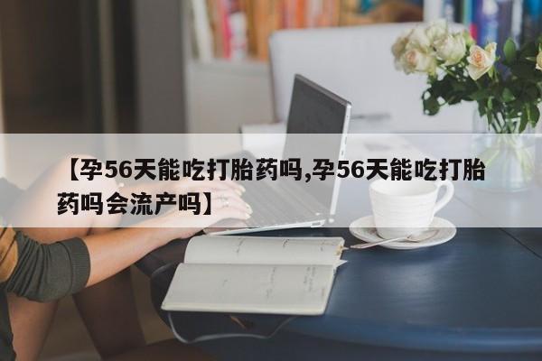 打胎药私人店微信【孕56天能吃打胎药吗,孕56天能吃打胎药吗会流产吗】
