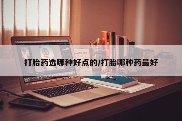 打胎药私人店微信打胎药选哪种好点的/打胎哪种药最好