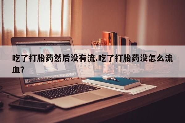 打胎药私人店微信吃了打胎药然后没有流.吃了打胎药没怎么流血？
