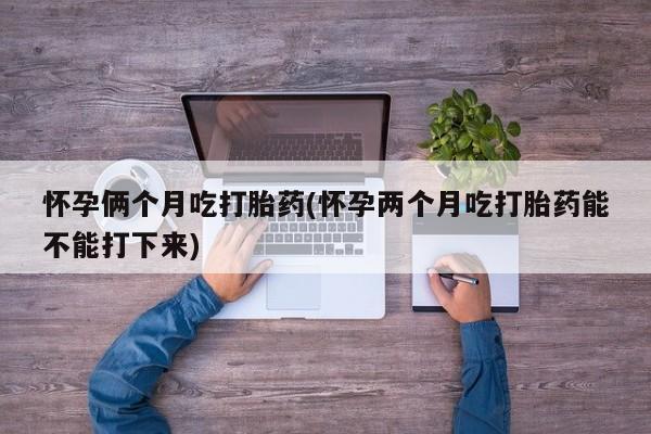 打胎药私人店微信怀孕俩个月吃打胎药(怀孕两个月吃打胎药能不能打下来)