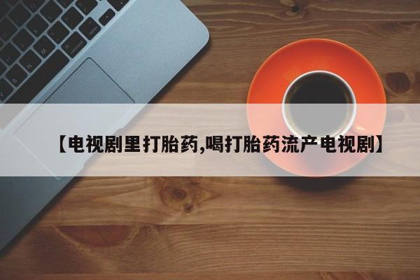打胎药私人店微信【电视剧里打胎药,喝打胎药流产电视剧】