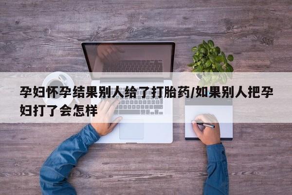 打胎药私人店微信孕妇怀孕结果别人给了打胎药/如果别人把孕妇打了会怎样