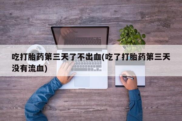 打胎药私人店微信吃打胎药第三天了不出血(吃了打胎药第三天没有流血)