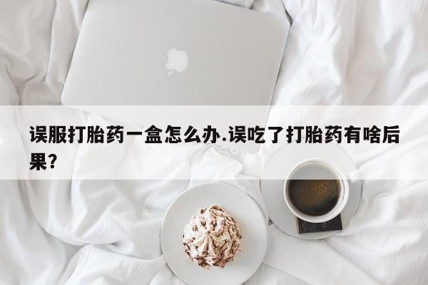 打胎药私人店微信误服打胎药一盒怎么办.误吃了打胎药有啥后果?