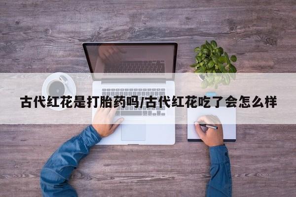 打胎药私人店微信古代红花是打胎药吗/古代红花吃了会怎么样