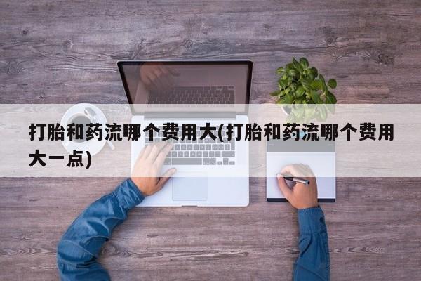 打胎药私人店微信打胎和药流哪个费用大(打胎和药流哪个费用大一点)
