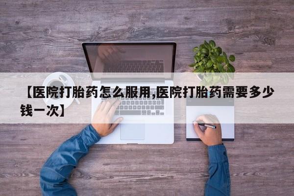 打胎药私人店微信【医院打胎药怎么服用,医院打胎药需要多少钱一次】