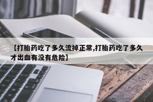 打胎药私人店微信【打胎药吃了多久流掉正常,打胎药吃了多久才出血有没有危险】