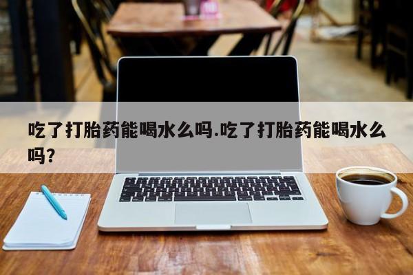 打胎药私人店微信吃了打胎药能喝水么吗.吃了打胎药能喝水么吗？