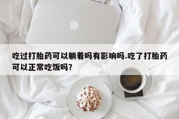 打胎药私人店微信吃过打胎药可以躺着吗有影响吗.吃了打胎药可以正常吃饭吗？