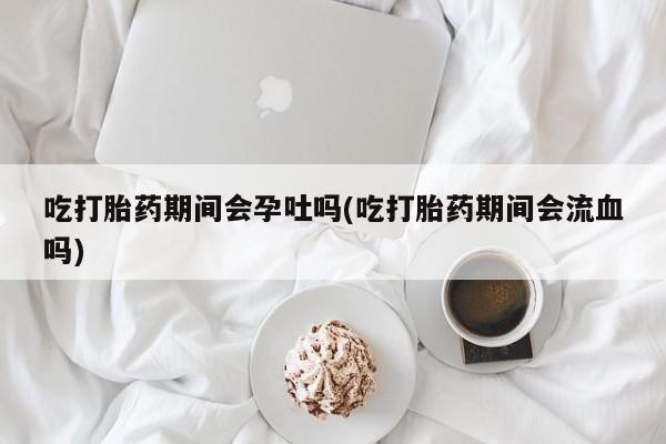 打胎药私人店微信吃打胎药期间会孕吐吗(吃打胎药期间会流血吗)