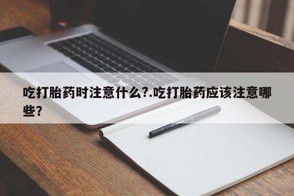 打胎药私人店微信吃打胎药时注意什么?.吃打胎药应该注意哪些?