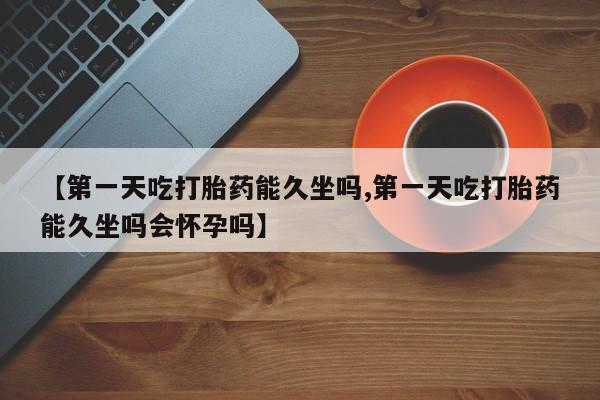 打胎药私人店微信【第一天吃打胎药能久坐吗,第一天吃打胎药能久坐吗会怀孕吗】