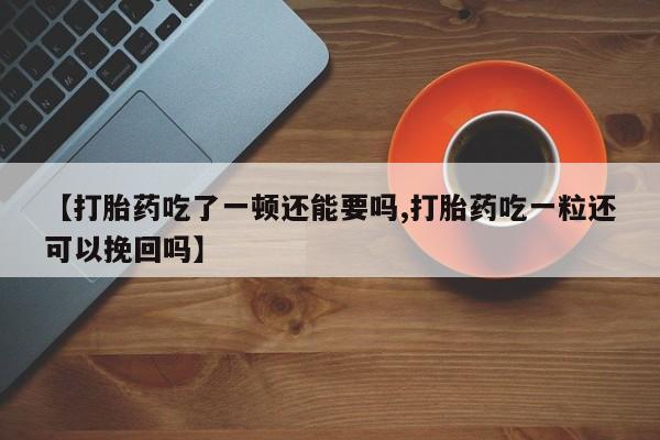 打胎药私人店微信【打胎药吃了一顿还能要吗,打胎药吃一粒还可以挽回吗】